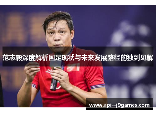 范志毅深度解析国足现状与未来发展路径的独到见解