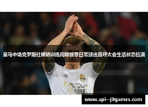 皇马中场克罗斯社媒晒训练间隙惬意日常球迷直呼太会生活状态拉满 皇马中场克罗斯社媒晒训练间隙惬意日常球迷直呼太会生活状态拉满