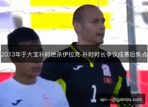 2013年于大宝补时绝杀伊拉克 补时时长争议成赛后焦点